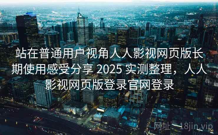 站在普通用户视角人人影视网页版长期使用感受分享 2025 实测整理，人人影视网页版登录官网登录