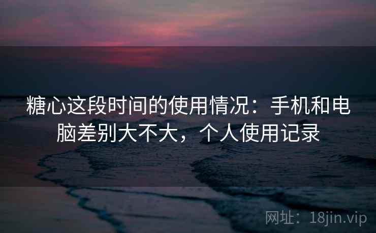 糖心这段时间的使用情况：手机和电脑差别大不大，个人使用记录
