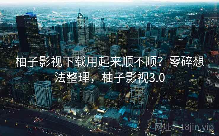 柚子影视下载用起来顺不顺？零碎想法整理，柚子影视3.0