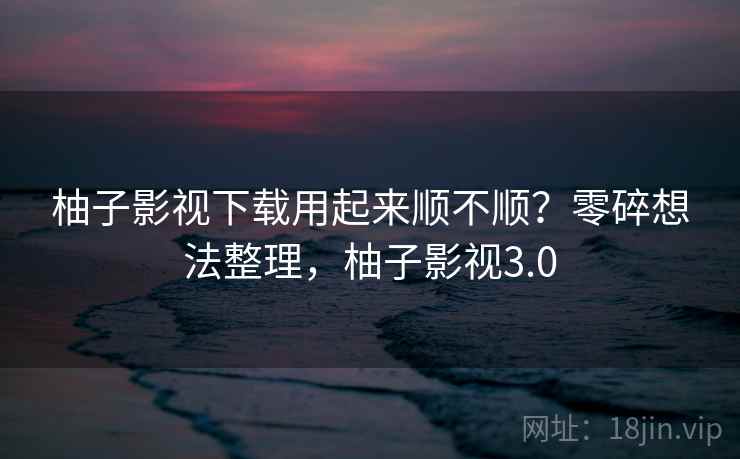 柚子影视下载用起来顺不顺？零碎想法整理，柚子影视3.0