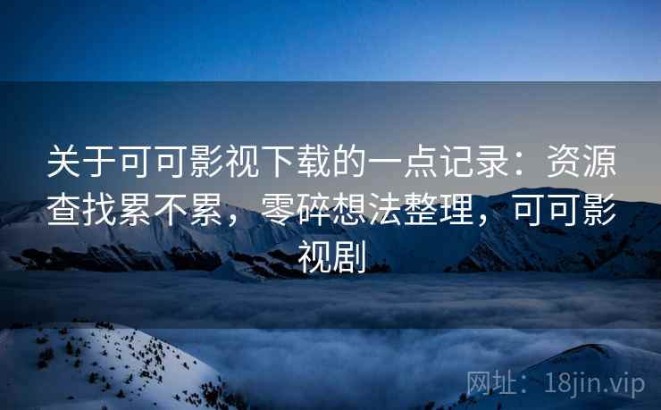 关于可可影视下载的一点记录：资源查找累不累，零碎想法整理，可可影视剧
