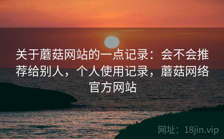 关于蘑菇网站的一点记录：会不会推荐给别人，个人使用记录，蘑菇网络官方网站