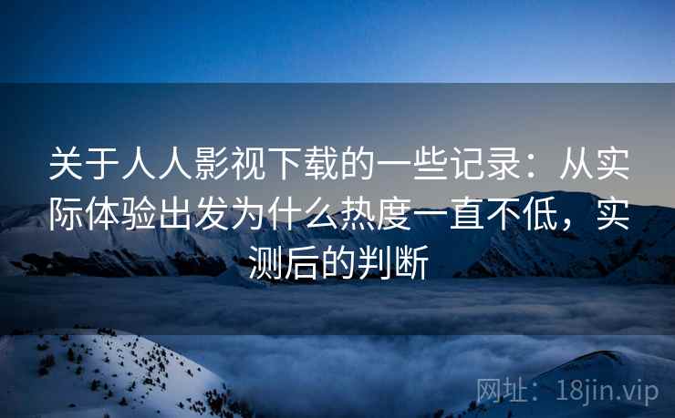 关于人人影视下载的一些记录：从实际体验出发为什么热度一直不低，实测后的判断