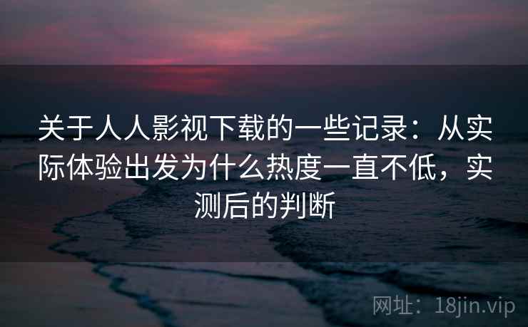 关于人人影视下载的一些记录：从实际体验出发为什么热度一直不低，实测后的判断