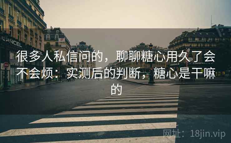 很多人私信问的，聊聊糖心用久了会不会烦：实测后的判断，糖心是干嘛的
