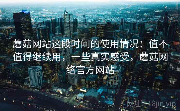 蘑菇网站这段时间的使用情况：值不值得继续用，一些真实感受，蘑菇网络官方网站