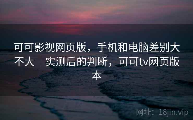 可可影视网页版，手机和电脑差别大不大｜实测后的判断，可可tv网页版本