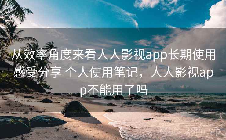从效率角度来看人人影视app长期使用感受分享 个人使用笔记,人人影视app不能用了吗 从效率角度来看人人影视app长期使用感受分享 个人使用笔记,人人影视app不能用了吗