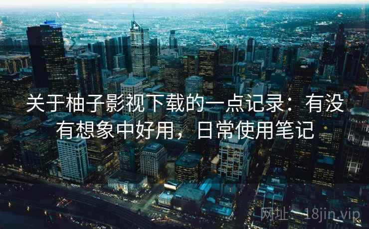 关于柚子影视下载的一点记录:有没有想象中好用,日常使用笔记 关于柚子影视下载的一点记录:有没有想象中好用,日常使用笔记
