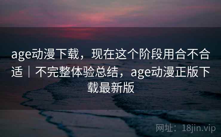 age动漫下载，现在这个阶段用合不合适｜不完整体验总结，age动漫正版下载最新版