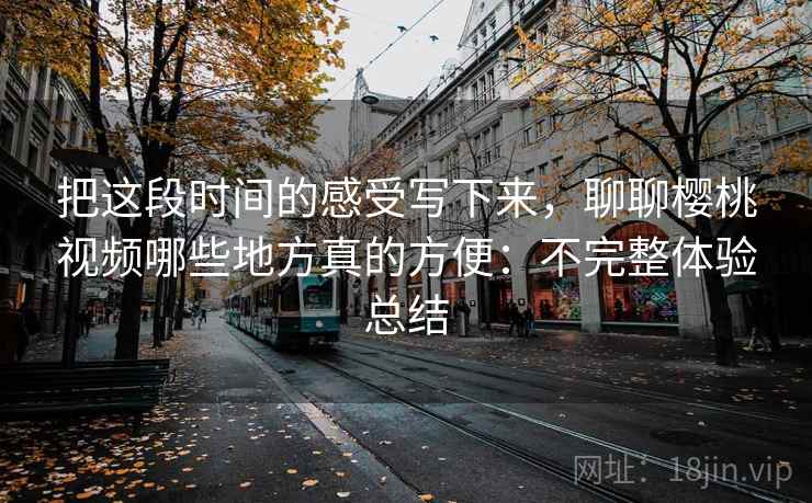 把这段时间的感受写下来，聊聊樱桃视频哪些地方真的方便：不完整体验总结