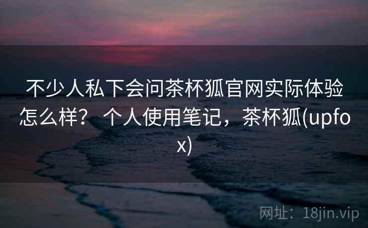 不少人私下会问茶杯狐官网实际体验怎么样？ 个人使用笔记，茶杯狐(upfox)