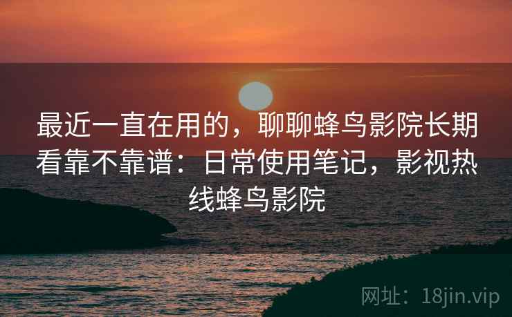 最近一直在用的，聊聊蜂鸟影院长期看靠不靠谱：日常使用笔记，影视热线蜂鸟影院