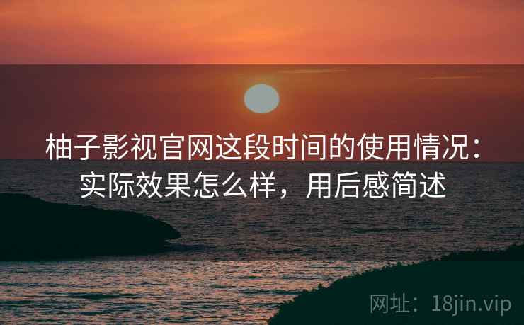 柚子影视官网这段时间的使用情况：实际效果怎么样，用后感简述