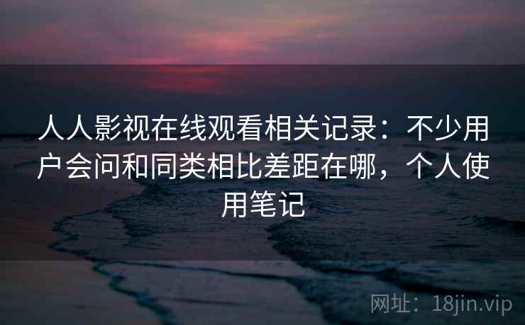 人人影视在线观看相关记录：不少用户会问和同类相比差距在哪，个人使用笔记