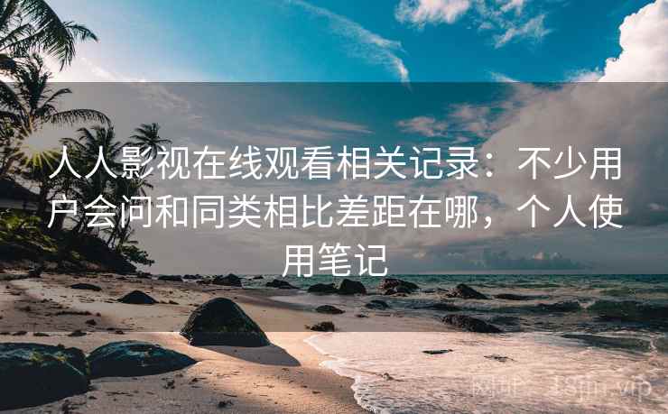 人人影视在线观看相关记录：不少用户会问和同类相比差距在哪，个人使用笔记