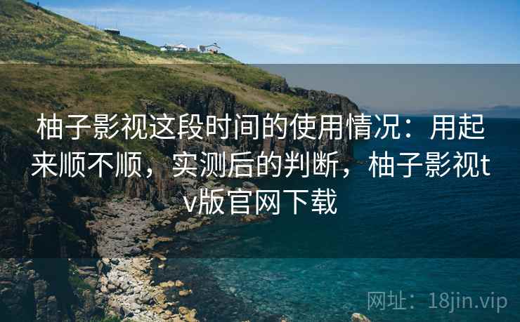 柚子影视这段时间的使用情况：用起来顺不顺，实测后的判断，柚子影视tv版官网下载