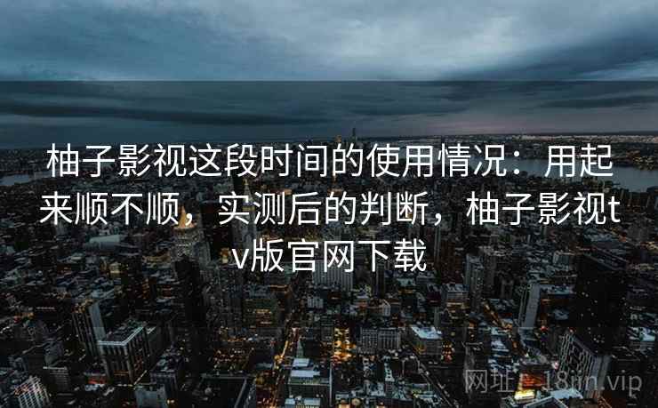 柚子影视这段时间的使用情况：用起来顺不顺，实测后的判断，柚子影视tv版官网下载