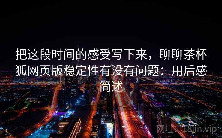 把这段时间的感受写下来，聊聊茶杯狐网页版稳定性有没有问题：用后感简述