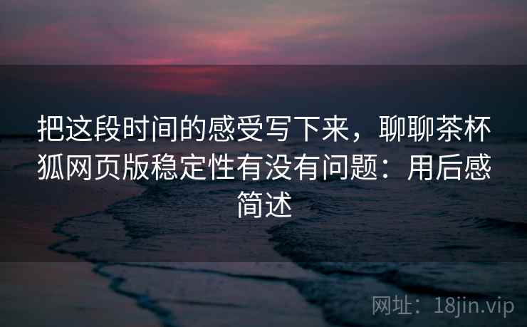 把这段时间的感受写下来,聊聊茶杯狐网页版稳定性有没有问题:用后感简述 把这段时间的感受写下来,聊聊茶杯狐网页版稳定性有没有问题:用后感简述