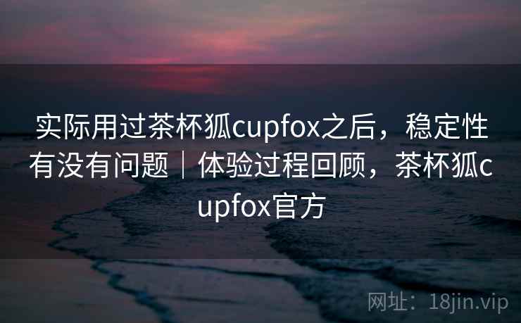 实际用过茶杯狐cupfox之后,稳定性有没有问题|体验过程回顾,茶杯狐cupfox官方 实际用过茶杯狐cupfox之后,稳定性有没有问题|体验过程回顾,茶杯狐cupfox官方
