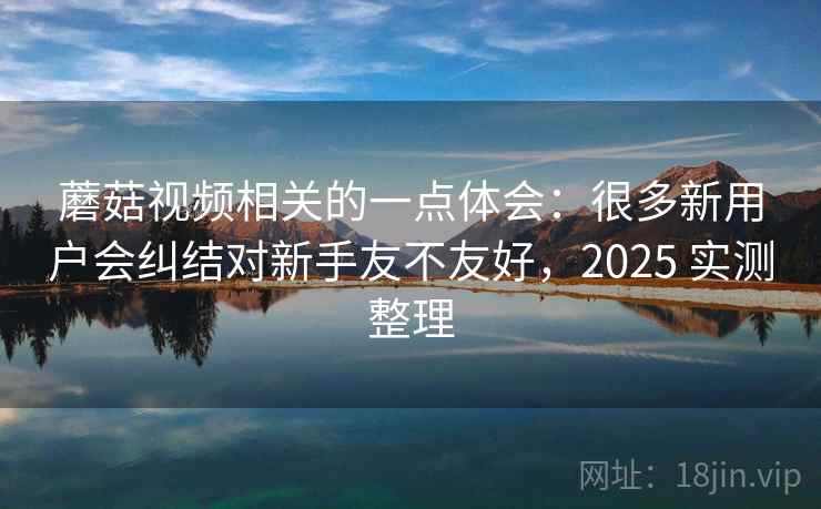 蘑菇视频相关的一点体会：很多新用户会纠结对新手友不友好，2025 实测整理