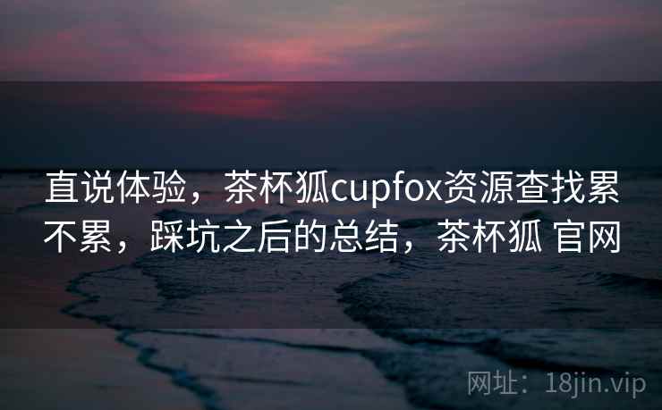 直说体验，茶杯狐cupfox资源查找累不累，踩坑之后的总结，茶杯狐 官网