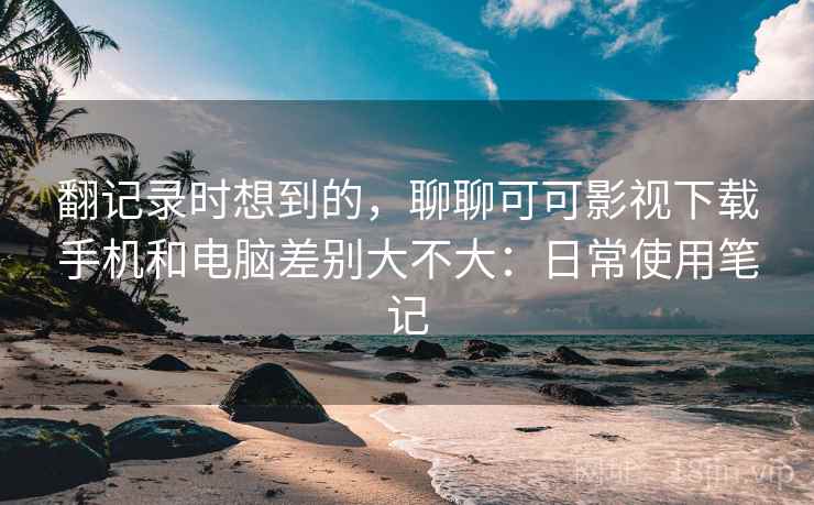 翻记录时想到的，聊聊可可影视下载手机和电脑差别大不大：日常使用笔记