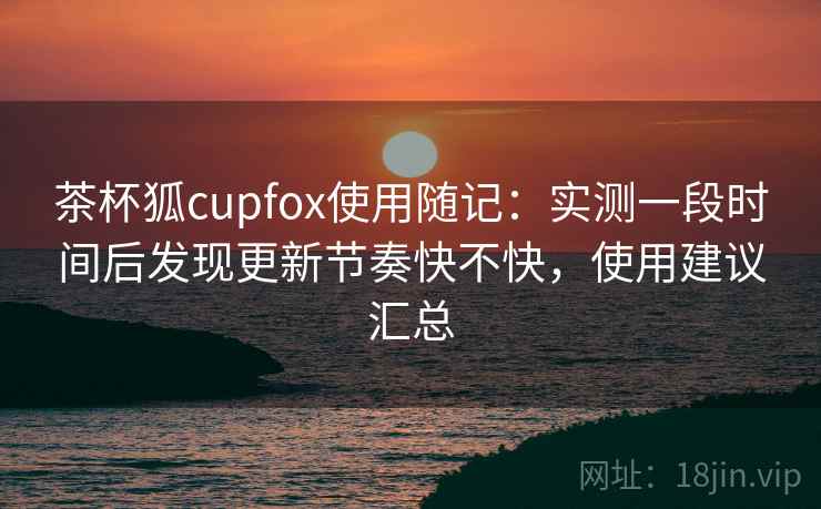 茶杯狐cupfox使用随记：实测一段时间后发现更新节奏快不快，使用建议汇总