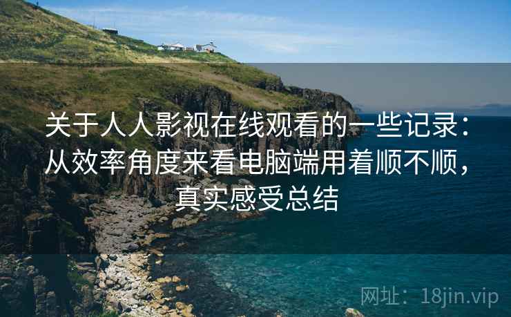 关于人人影视在线观看的一些记录：从效率角度来看电脑端用着顺不顺，真实感受总结