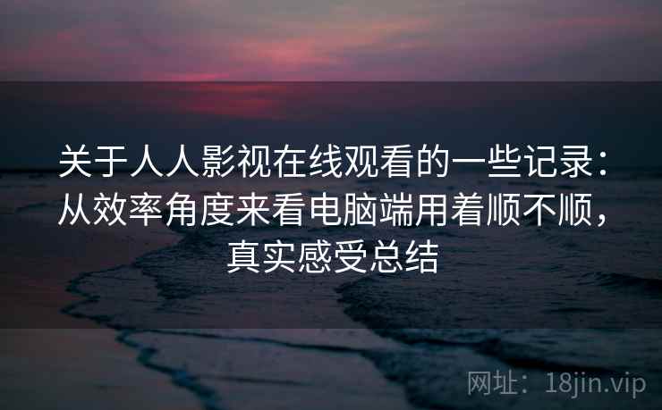关于人人影视在线观看的一些记录:从效率角度来看电脑端用着顺不顺,真实感受总结 关于人人影视在线观看的一些记录:从效率角度来看电脑端用着顺不顺,真实感受总结