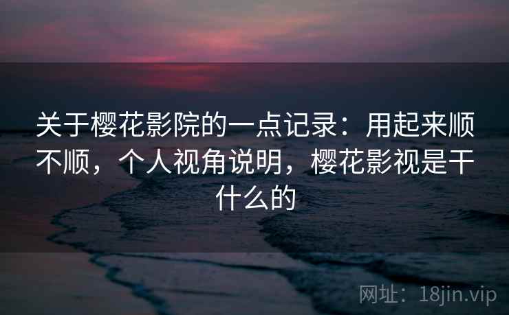 关于樱花影院的一点记录：用起来顺不顺，个人视角说明，樱花影视是干什么的
