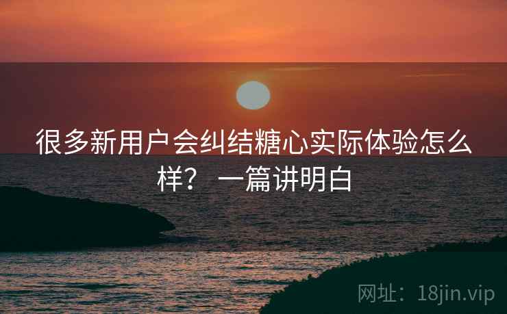 很多新用户会纠结糖心实际体验怎么样? 一篇讲明白 很多新用户会纠结糖心实际体验怎么样? 一篇讲明白