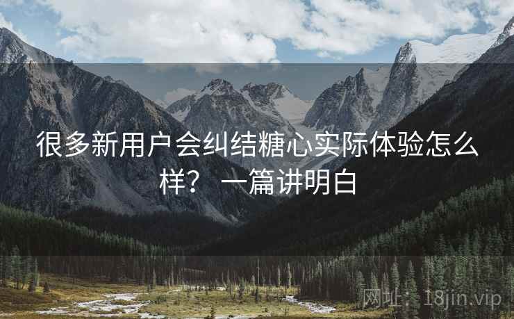 很多新用户会纠结糖心实际体验怎么样？ 一篇讲明白