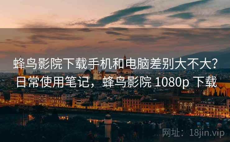 蜂鸟影院下载手机和电脑差别大不大?日常使用笔记,蜂鸟影院 1080p 下载 蜂鸟影院下载手机和电脑差别大不大?日常使用笔记,蜂鸟影院 1080p 下载