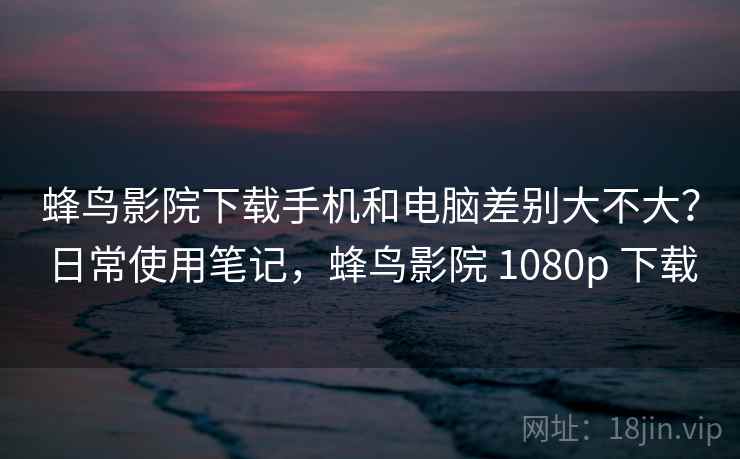 蜂鸟影院下载手机和电脑差别大不大？日常使用笔记，蜂鸟影院 1080p 下载
