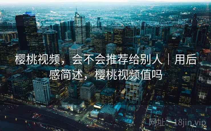 樱桃视频，会不会推荐给别人｜用后感简述，樱桃视频值吗