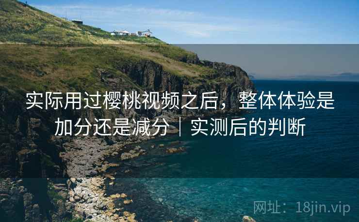 实际用过樱桃视频之后,整体体验是加分还是减分|实测后的判断 实际用过樱桃视频之后,整体体验是加分还是减分|实测后的判断