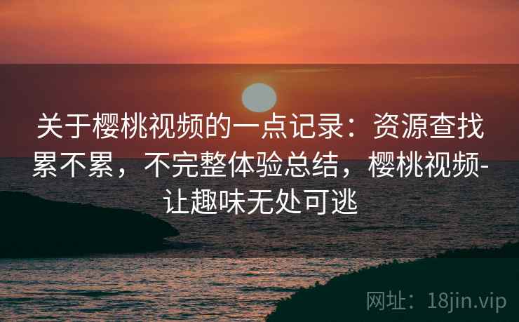 关于樱桃视频的一点记录：资源查找累不累，不完整体验总结，樱桃视频-让趣味无处可逃