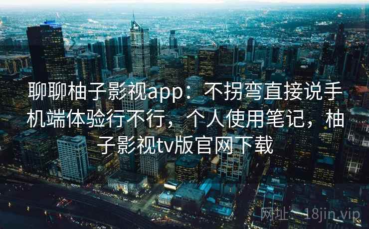 聊聊柚子影视app：不拐弯直接说手机端体验行不行，个人使用笔记，柚子影视tv版官网下载