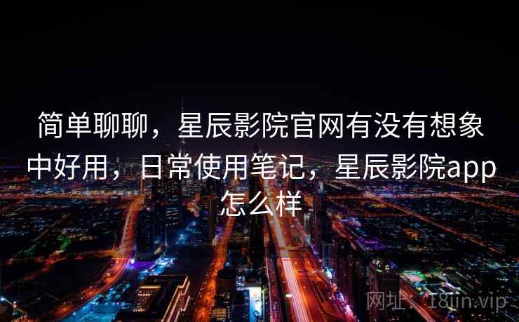 简单聊聊，星辰影院官网有没有想象中好用，日常使用笔记，星辰影院app怎么样