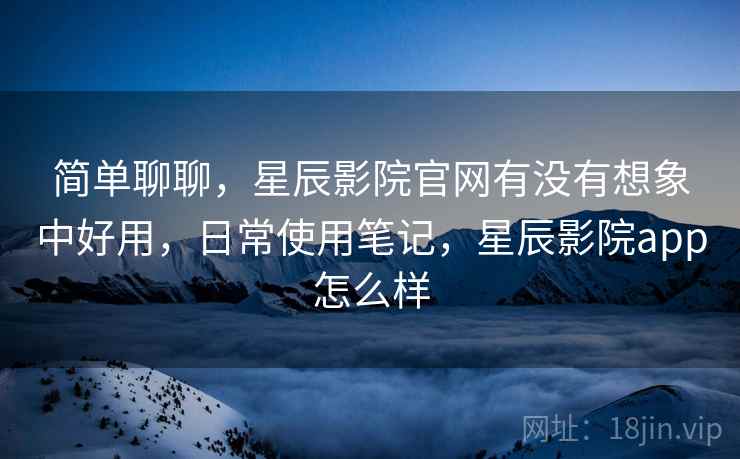 简单聊聊,星辰影院官网有没有想象中好用,日常使用笔记,星辰影院app怎么样 简单聊聊,星辰影院官网有没有想象中好用,日常使用笔记,星辰影院app怎么样