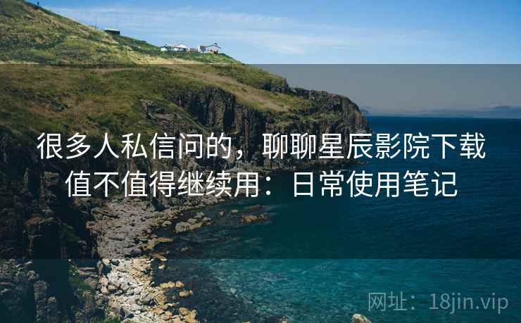 很多人私信问的,聊聊星辰影院下载值不值得继续用:日常使用笔记 很多人私信问的,聊聊星辰影院下载值不值得继续用:日常使用笔记