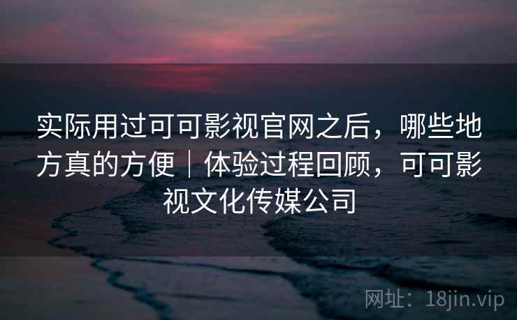 实际用过可可影视官网之后，哪些地方真的方便｜体验过程回顾，可可影视文化传媒公司