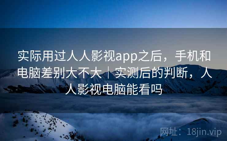 实际用过人人影视app之后，手机和电脑差别大不大｜实测后的判断，人人影视电脑能看吗