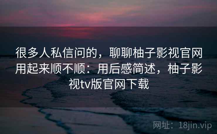 很多人私信问的，聊聊柚子影视官网用起来顺不顺：用后感简述，柚子影视tv版官网下载