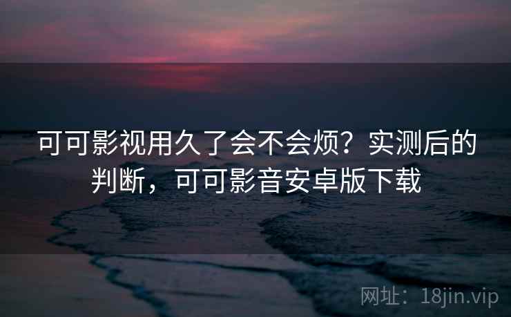 可可影视用久了会不会烦？实测后的判断，可可影音安卓版下载