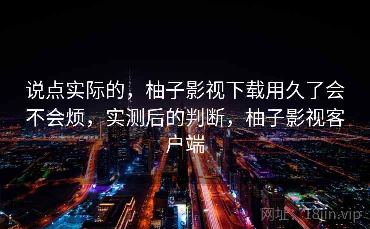 说点实际的，柚子影视下载用久了会不会烦，实测后的判断，柚子影视客户端