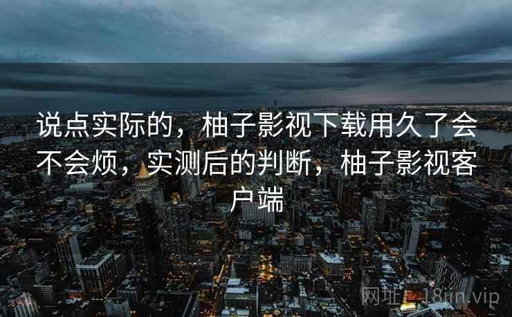 说点实际的,柚子影视下载用久了会不会烦,实测后的判断,柚子影视客户端 说点实际的,柚子影视下载用久了会不会烦,实测后的判断,柚子影视客户端