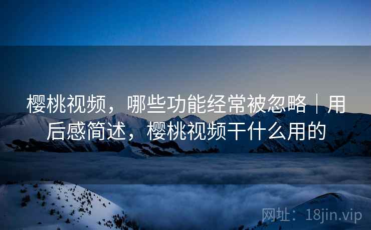 樱桃视频，哪些功能经常被忽略｜用后感简述，樱桃视频干什么用的